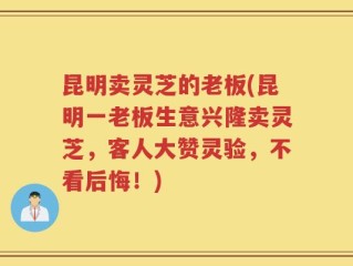 昆明卖灵芝的老板(昆明一老板生意兴隆卖灵芝，客人大赞灵验，不看后悔！)
