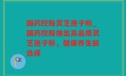 国药控股灵芝孢子粉_国药控股推出高品质灵芝孢子粉，健康养生新选择