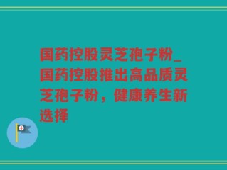 国药控股灵芝孢子粉_国药控股推出高品质灵芝孢子粉，健康养生新选择