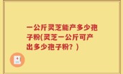 一公斤灵芝能产多少孢子粉(灵芝一公斤可产出多少孢子粉?)