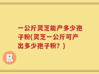 一公斤灵芝能产多少孢子粉(灵芝一公斤可产出多少孢子粉？)