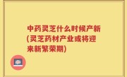 中药灵芝什么时候产新(灵芝药材产业或将迎来新繁荣期)