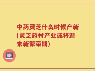 中药灵芝什么时候产新(灵芝药材产业或将迎来新繁荣期)