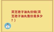 灵芝孢子油丸价格(灵芝孢子油丸售价是多少？)