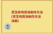 灵芝和鸡煲汤制作方法(灵芝鸡煲汤制作方法详解)