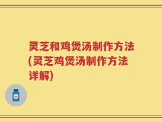 灵芝和鸡煲汤制作方法(灵芝鸡煲汤制作方法详解)