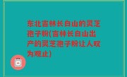 东北吉林长白山的灵芝孢子粉(吉林长白山出产的灵芝孢子粉让人叹为观止)