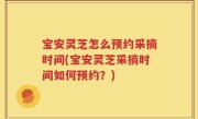宝安灵芝怎么预约采摘时间(宝安灵芝采摘时间如何预约？)