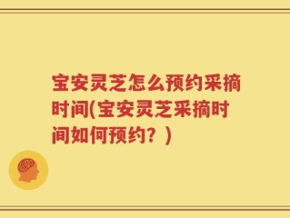 宝安灵芝怎么预约采摘时间(宝安灵芝采摘时间如何预约？)