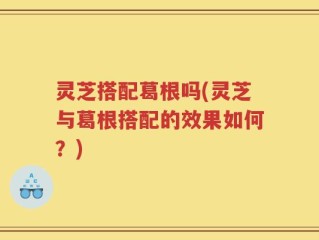 灵芝搭配葛根吗(灵芝与葛根搭配的效果如何？)