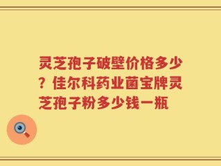 灵芝孢子破壁价格多少？佳尔科药业菌宝牌灵芝孢子粉多少钱一瓶