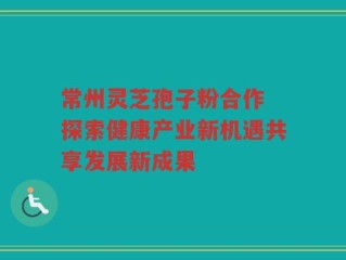 常州灵芝孢子粉合作 探索健康产业新机遇共享发展新成果