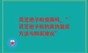 灵芝孢子粉保真吗_“灵芝孢子粉的真伪鉴定方法与购买建议”