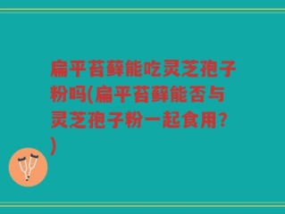 扁平苔藓能吃灵芝孢子粉吗(扁平苔藓能否与灵芝孢子粉一起食用？)