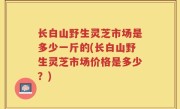 长白山野生灵芝市场是多少一斤的(长白山野生灵芝市场价格是多少？)