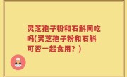 灵芝孢子粉和石斛同吃吗(灵芝孢子粉和石斛可否一起食用？)