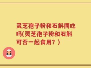 灵芝孢子粉和石斛同吃吗(灵芝孢子粉和石斛可否一起食用？)