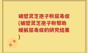 破壁灵芝孢子粉尿毒症(破壁灵芝孢子粉帮助缓解尿毒症的研究结果)