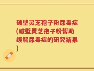 破壁灵芝孢子粉尿毒症(破壁灵芝孢子粉帮助缓解尿毒症的研究结果)