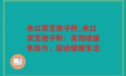 赤口灵芝孢子粉_赤口灵芝孢子粉：高效增强免疫力，促进健康生活