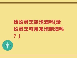 蛤蚧灵芝能泡酒吗(蛤蚧灵芝可用来泡制酒吗？)