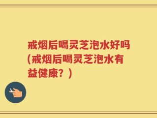 戒烟后喝灵芝泡水好吗(戒烟后喝灵芝泡水有益健康？)