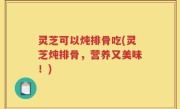 灵芝可以炖排骨吃(灵芝炖排骨，营养又美味！)