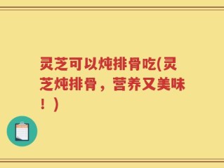 灵芝可以炖排骨吃(灵芝炖排骨，营养又美味！)