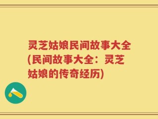 灵芝姑娘民间故事大全(民间故事大全：灵芝姑娘的传奇经历)