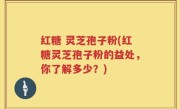 红糖 灵芝孢子粉(红糖灵芝孢子粉的益处，你了解多少？)