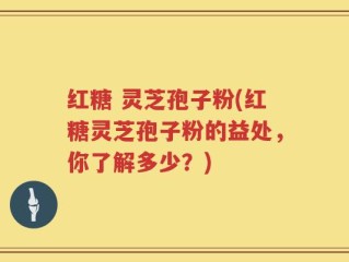 红糖 灵芝孢子粉(红糖灵芝孢子粉的益处，你了解多少？)
