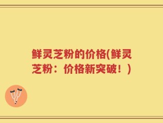 鲜灵芝粉的价格(鲜灵芝粉：价格新突破！)