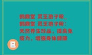 鹤鼎堂 灵芝孢子粉_鹤鼎堂 灵芝孢子粉：天然养生珍品，提高免疫力，增强身体健康