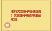 求购灵芝孢子粉供应商？灵芝孢子粉在哪里能买到