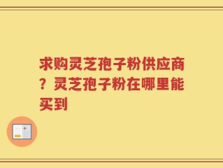 求购灵芝孢子粉供应商？灵芝孢子粉在哪里能买到