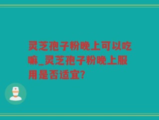灵芝孢子粉晚上可以吃嘛_灵芝孢子粉晚上服用是否适宜？