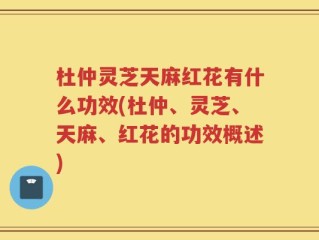 杜仲灵芝天麻红花有什么功效(杜仲、灵芝、天麻、红花的功效概述)