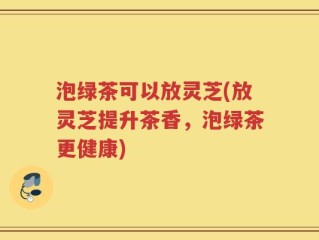 泡绿茶可以放灵芝(放灵芝提升茶香，泡绿茶更健康)