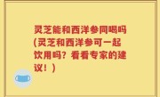 灵芝能和西洋参同喝吗(灵芝和西洋参可一起饮用吗？看看专家的建议！)