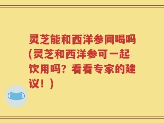 灵芝能和西洋参同喝吗(灵芝和西洋参可一起饮用吗？看看专家的建议！)
