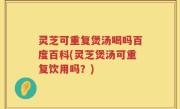 灵芝可重复煲汤喝吗百度百科(灵芝煲汤可重复饮用吗？)