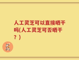 人工灵芝可以直接晒干吗(人工灵芝可否晒干？)