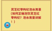 灵芝红枣枸杞泡水用量(如何正确泡饮灵芝红枣枸杞？泡水用量详解！)