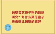 破壁灵芝孢子粉的最新研究？为什么灵芝孢子粉去壁比破壁的更好