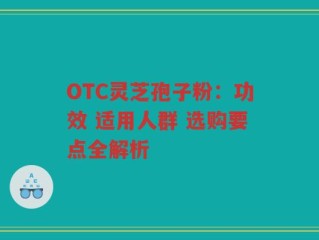 OTC灵芝孢子粉：功效 适用人群 选购要点全解析