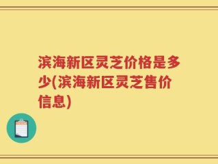 滨海新区灵芝价格是多少(滨海新区灵芝售价信息)