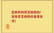 玉林药材灵芝收购价(玉林灵芝收购价备受关注)
