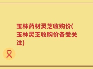 玉林药材灵芝收购价(玉林灵芝收购价备受关注)
