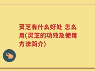 灵芝有什么好处 怎么用(灵芝的功效及使用方法简介)