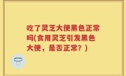 吃了灵芝大便黑色正常吗(食用灵芝引发黑色大便，是否正常？)